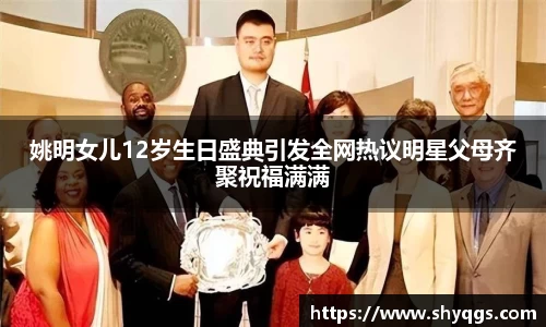 姚明女儿12岁生日盛典引发全网热议明星父母齐聚祝福满满