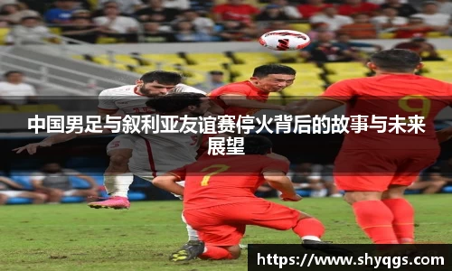 中国男足与叙利亚友谊赛停火背后的故事与未来展望